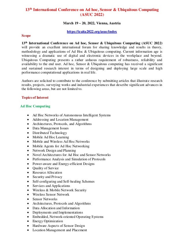13th
International Conference on Ad hoc, Sensor & Ubiquitous Computing
(ASUC 2022)
March 19 ~ 20, 2022, Vienna, Austria
https://icaita2022.org/asuc/index
Scope
13th
International Conference on Ad hoc, Sensor & Ubiquitous Computing (ASUC 2022)
will provide an excellent international forum for sharing knowledge and results in theory,
methodology and applications of Ad Hoc & Ubiquitous computing. Current information age is
witnessing a dramatic use of digital and electronic devices in the workplace and beyond.
Ubiquitous Computing presents a rather arduous requirement of robustness, reliability and
availability to the end user. Ad hoc, Sensor & Ubiquitous computing has received a significant
and sustained research interest in terms of designing and deploying large scale and high
performance computational applications in real life.
Authors are solicited to contribute to the conference by submitting articles that illustrate research
results, projects, surveying works and industrial experiences that describe significant advances in
the following areas, but are not limited to.
Topics of Interest
Ad Hoc Computing
 Ad Hoc Networks of Autonomous Intelligent Systems
 Addressing and Location Management
 Architectures, Protocols, and Algorithms
 Data Management Issues
 Distributed Technology
 Mobile Ad Hoc Learning
 Mobile and Wireless Ad Hoc Networks
 Mobile Agents for Ad Hoc Networking
 Network Design and Planning
 Novel Architectures for Ad Hoc and Sensor Networks
 Performance Analysis and Simulation of Protocols
 Power-aware and Energy-efficient Designs
 Quality of Service
 Resource Allocation
 Security and Privacy
 Self-configuring and Self-healing Schemes
 Services and Applications
 Wireless & Mobile Network Security
 Wireless Sensor Network
 Sensor Networks
 Architectures, Protocols and Algorithms
 Data Allocation and Information
 Deployments and Implementations
 Embedded, Network-oriented Operating Systems
 Energy Optimization
 Hardware Aspects of Sensor Design
 Location Management and Placement
 
