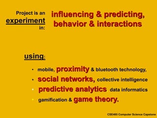 influencing & predicting,
  Project is an
experiment behavior & interactions
        in:




     using:
         • mobile, proximity & bluetooth technology,

         •   social networks, collective intelligence
         •   predictive analytics, data informatics
         •   gamification & game theory.

                                      CSE485 Computer Science Capstone
 