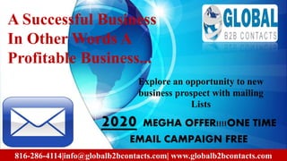 A Successful Business
In Other Words A
Profitable Business...
2020 MEGHA OFFER!!!!ONE TIME
EMAIL CAMPAIGN FREE
816-286-4114|info@globalb2bcontacts.com| www.globalb2bcontacts.com
Explore an opportunity to new
business prospect with mailing
Lists
 