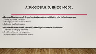 A SUCCESSFUL BUSINESS MODEL
• A Successful business models depend on developing three qualities that help the business succeed:
1. Finding high-value customers
2. Offering significant value to customers
3. Delivering significant margins
• A Successful business models also avoid three things which can derail a business:
1. Difficulties in satisfying customers
2. Trouble maintaining market position
3. Problems generating funding for growth.
 