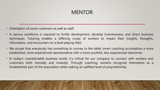 MENTOR
• Orientation of some customers as well as staff.
• A various workforce is required to fortify development, develop inventiveness, and direct business
techniques. Tutoring enables a differing scope of workers to impart their insights, thoughts,
information, and encounters on a level playing field.
• We accept that everybody has something to convey to the table, invert coaching accomplices a more
established, more experienced representative with a more youthful, less experienced newcomer.
• In today's unpredictable business world, it's critical for our company to connect with workers and
customers both mentally and inwardly. Through coaching, workers recognize themselves as a
fundamental part of the association while making an uplifted level of proprietorship.
 