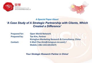 Prepared for: Open World Network
Prepared by: Tae Kim, Partner
RisingSun Marketing Research & Consultancy, China
Contact: E-Mail (Tae.Kim@risingsun-mr.com) /
Mobile (+86-13311813427)
Your Strategic Research Partner in China!
‘A Case Study of A Strategic Partnership with Clients, Which
Created a Difference’
A Special Paper About
 