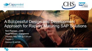 1The information contained in this document is proprietary. Copyright © 2017 Capgemini. All rights reserved.
Presentation Name
A Successful Design and Development
Approach for Rapidly Maturing SAP Solutions
Tom Pearson – CHS
Tausif Khiani – Capgemini
Tuesday, May 16th @ 2:00 pm
Theater 2
Session ID 44129
 