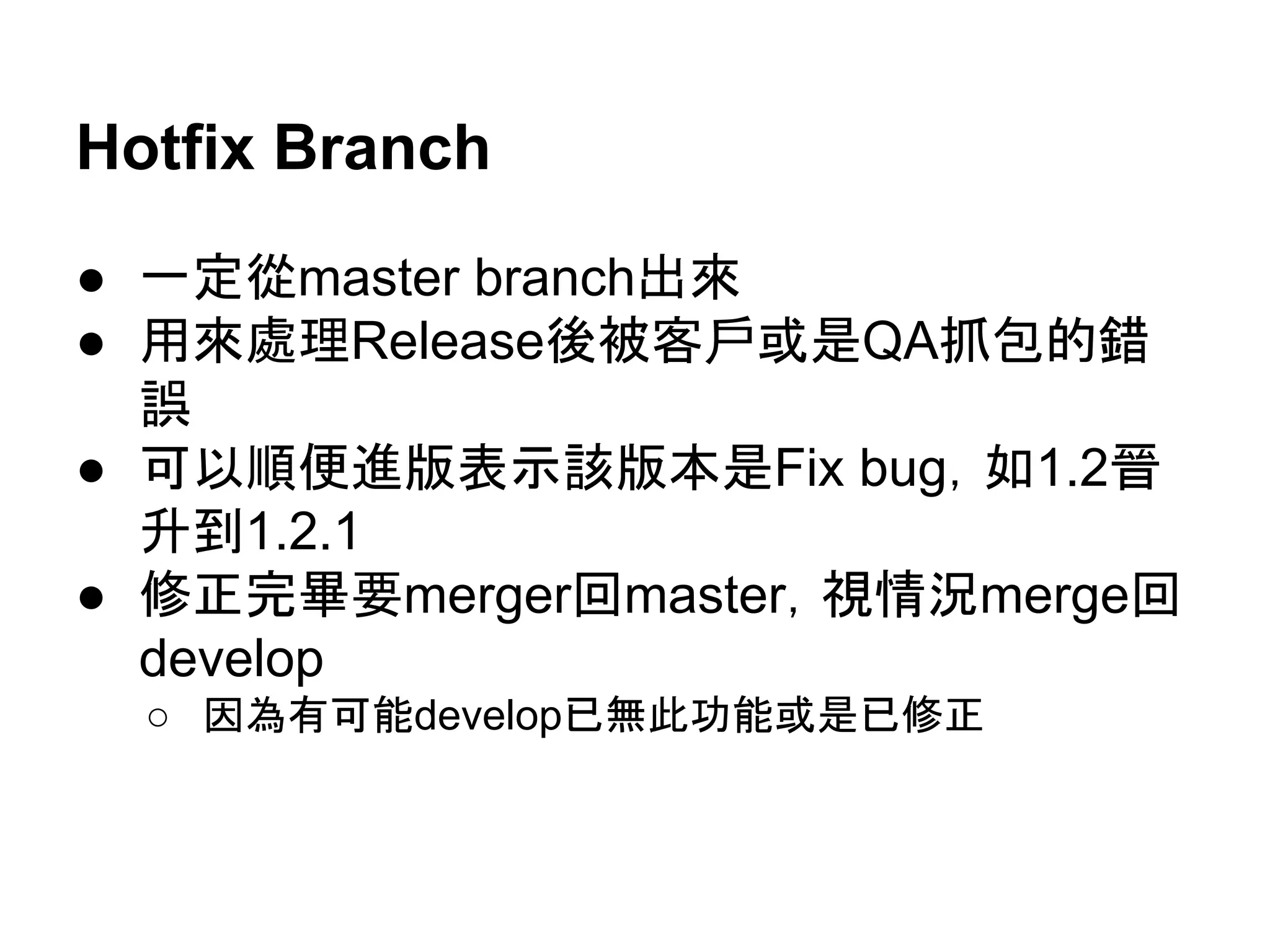 Release Branch
● Branch出來，處理Release相關事物中，如果
發現錯誤，要merge 回develop branch
● 確認無誤，可以出貨後
○ merge回develop和master
○ master tag release版號
○ 可以宰掉release branch
● 一定要用NO FF
● 可以定相關的branch name convention
 