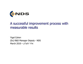 A successful improvement process with
measurable results

Yigal Cohen
(Ex) R&D Manager Deputy - NDS
March 2010 – ‫אדר תש"ע‬
 