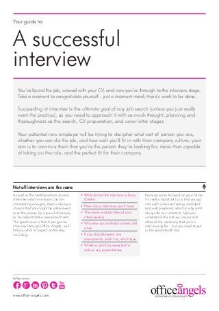 Your guide to:



A successful
interview
   You’ve found the job, wowed with your CV, and now you’re through to the interview stage.
   Take a moment to congratulate yourself - just a moment mind; there’s work to be done.

   Succeeding at interview is the ultimate goal of any job search (unless you just really
   want the practice), so you need to approach it with as much thought, planning and
   thoroughness as the search, CV preparation, and cover letter stages.

   Your potential new employer will be trying to decipher what sort of person you are,
   whether you can do the job, and how well you’ll fit in with their company culture; your
   aim is to convince them that you’re the person they’re looking for, more than capable
   of taking on the role, and the perfect fit for their company.




Not all interviews are the same
As well as the traditional one-to-one    • What format the interview is likely   Because we’re focused on your future,
interview (which we know can be            to take                               it’s really important to us that you go
intimidating enough), there’s always a                                           into each interview feeling confident
                                         • How many interviews you’ll have
chance that you might be interviewed                                             and well prepared; which is why we’ll
over the phone, by a panel of people,    • The name and job titles of your       always do our utmost to help you
or be asked to take assessment tests.      interviewer(s)                        understand the culture, values and
The good news is that if you get an                                              ethos of the company that you’re
                                         • Who else you’re likely to meet and
interview through Office Angels, we’ll                                           interviewing for - but you need to put
                                           when
tell you what to expect on the day,                                              in the groundwork too.
including:                               • If you should expect any
                                           assessments, and if so, which type
                                         • Whether you’ll be expected to
                                           deliver any presentations




Follow us on:




www.office-angels.com
 