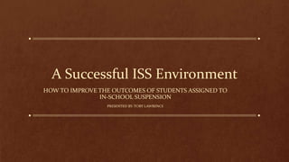A Successful ISS Environment
HOW TO IMPROVE THE OUTCOMES OF STUDENTS ASSIGNED TO
IN-SCHOOL SUSPENSION
PRESENTED BY: TORY LAWRENCE
 