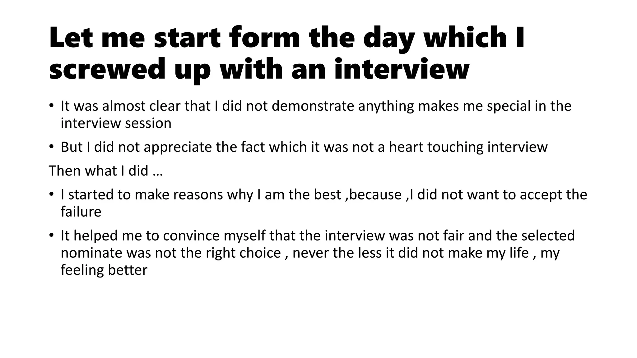 Let me start form the day which I
screwed up with an interview
• It was almost clear that I did not demonstrate anything makes me special in the
interview session
• But I did not appreciate the fact which it was not a heart touching interview
Then what I did …
• I started to make reasons why I am the best ,because ,I did not want to accept the
failure
• It helped me to convince myself that the interview was not fair and the selected
nominate was not the right choice , never the less it did not make my life , my
feeling better
 