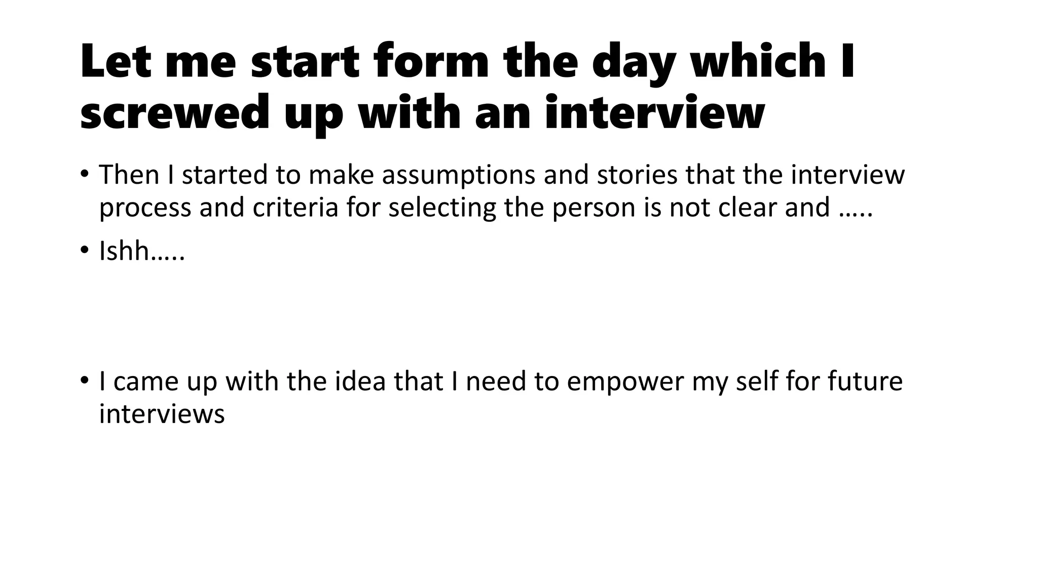 Let me start form the day which I
screwed up with an interview
• Then I started to make assumptions and stories that the interview
process and criteria for selecting the person is not clear and …..
• Ishh…..
• I came up with the idea that I need to empower my self for future
interviews
 