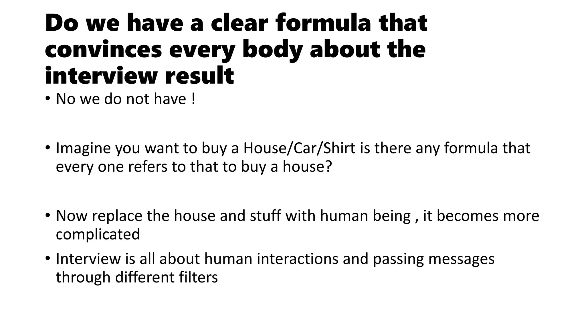 Do we have a clear formula that
convinces every body about the
interview result
• No we do not have !
• Imagine you want to buy a House/Car/Shirt is there any formula that
every one refers to that to buy a house?
• Now replace the house and stuff with human being , it becomes more
complicated
• Interview is all about human interactions and passing messages
through different filters
 
