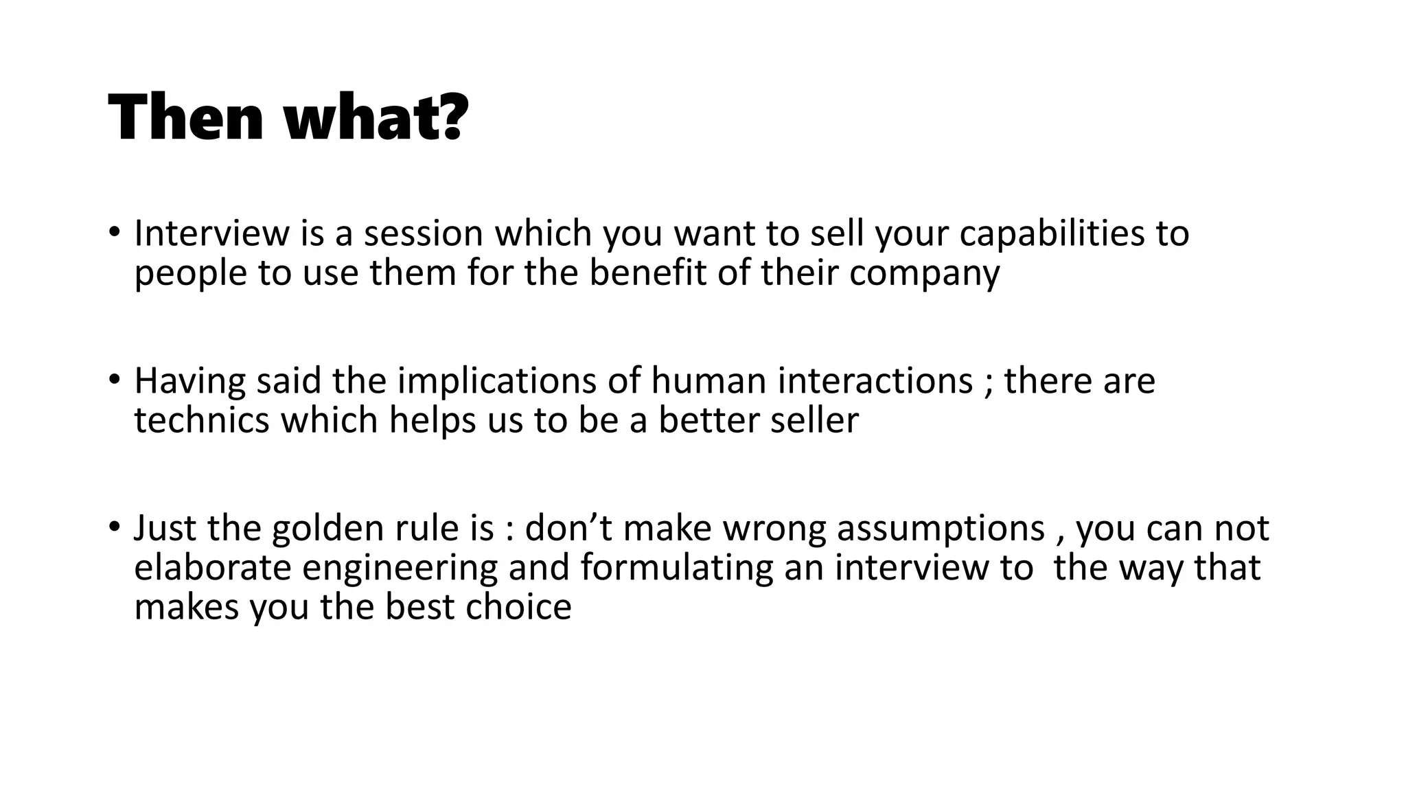 Then what?
• Interview is a session which you want to sell your capabilities to
people to use them for the benefit of their company
• Having said the implications of human interactions ; there are
technics which helps us to be a better seller
• Just the golden rule is : don’t make wrong assumptions , you can not
elaborate engineering and formulating an interview to the way that
makes you the best choice
 