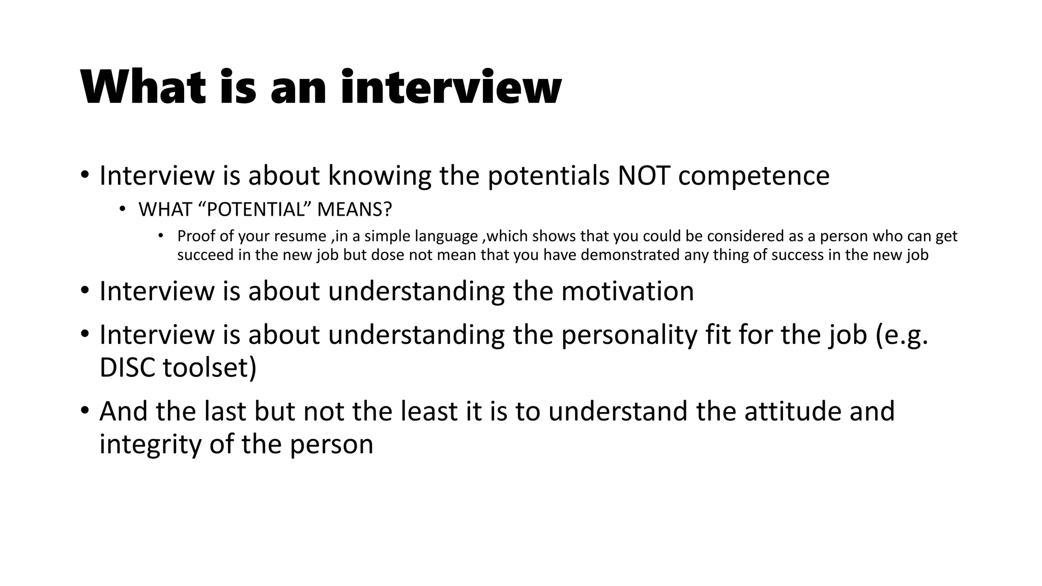 What is an interview
• Interview is about knowing the potentials NOT competence
• WHAT “POTENTIAL” MEANS?
• Proof of your resume ,in a simple language ,which shows that you could be considered as a person who can get
succeed in the new job but dose not mean that you have demonstrated any thing of success in the new job
• Interview is about understanding the motivation
• Interview is about understanding the personality fit for the job (e.g.
DISC toolset)
• And the last but not the least it is to understand the attitude and
integrity of the person
 