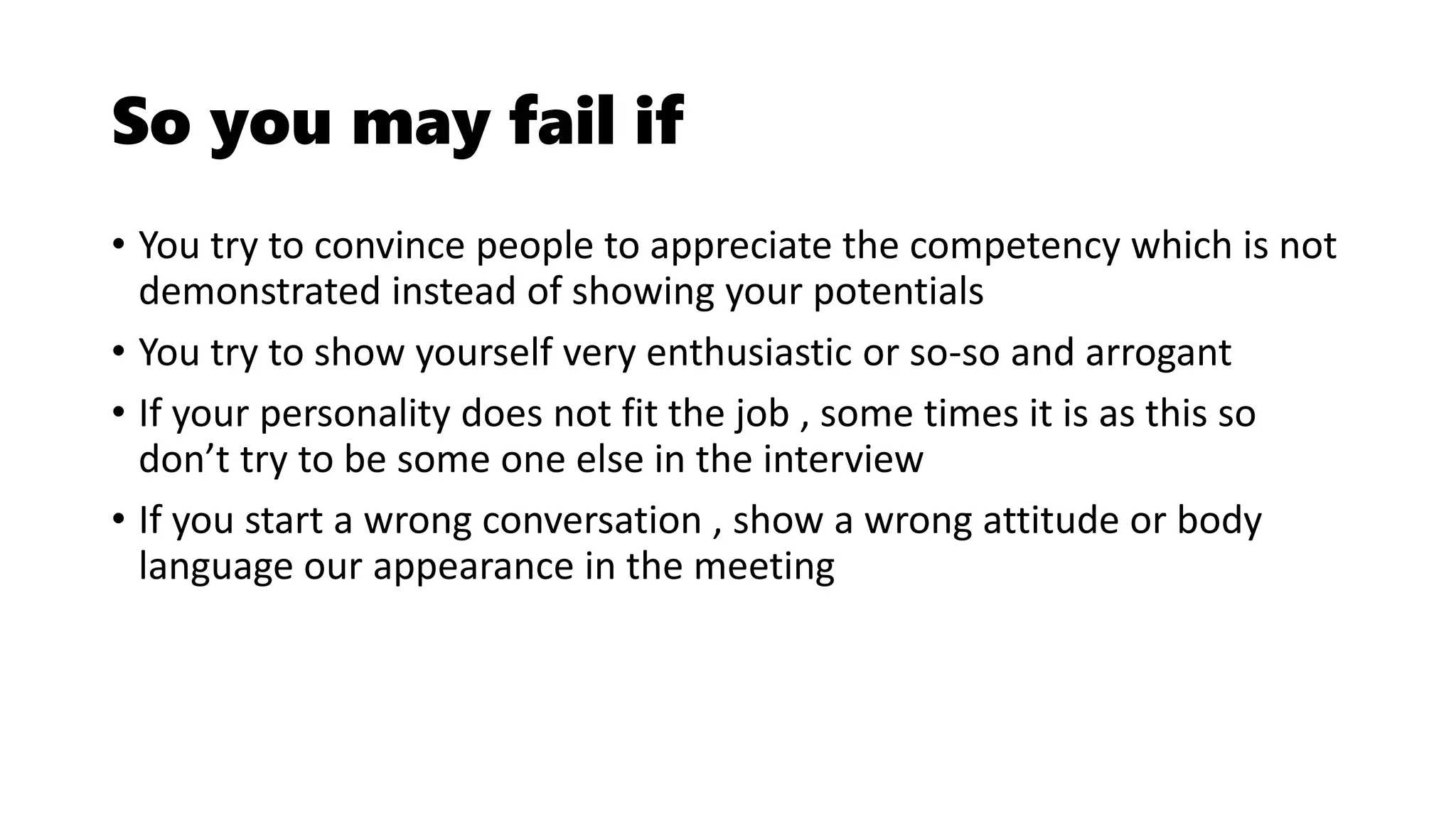 So you may fail if
• You try to convince people to appreciate the competency which is not
demonstrated instead of showing your potentials
• You try to show yourself very enthusiastic or so-so and arrogant
• If your personality does not fit the job , some times it is as this so
don’t try to be some one else in the interview
• If you start a wrong conversation , show a wrong attitude or body
language our appearance in the meeting
 