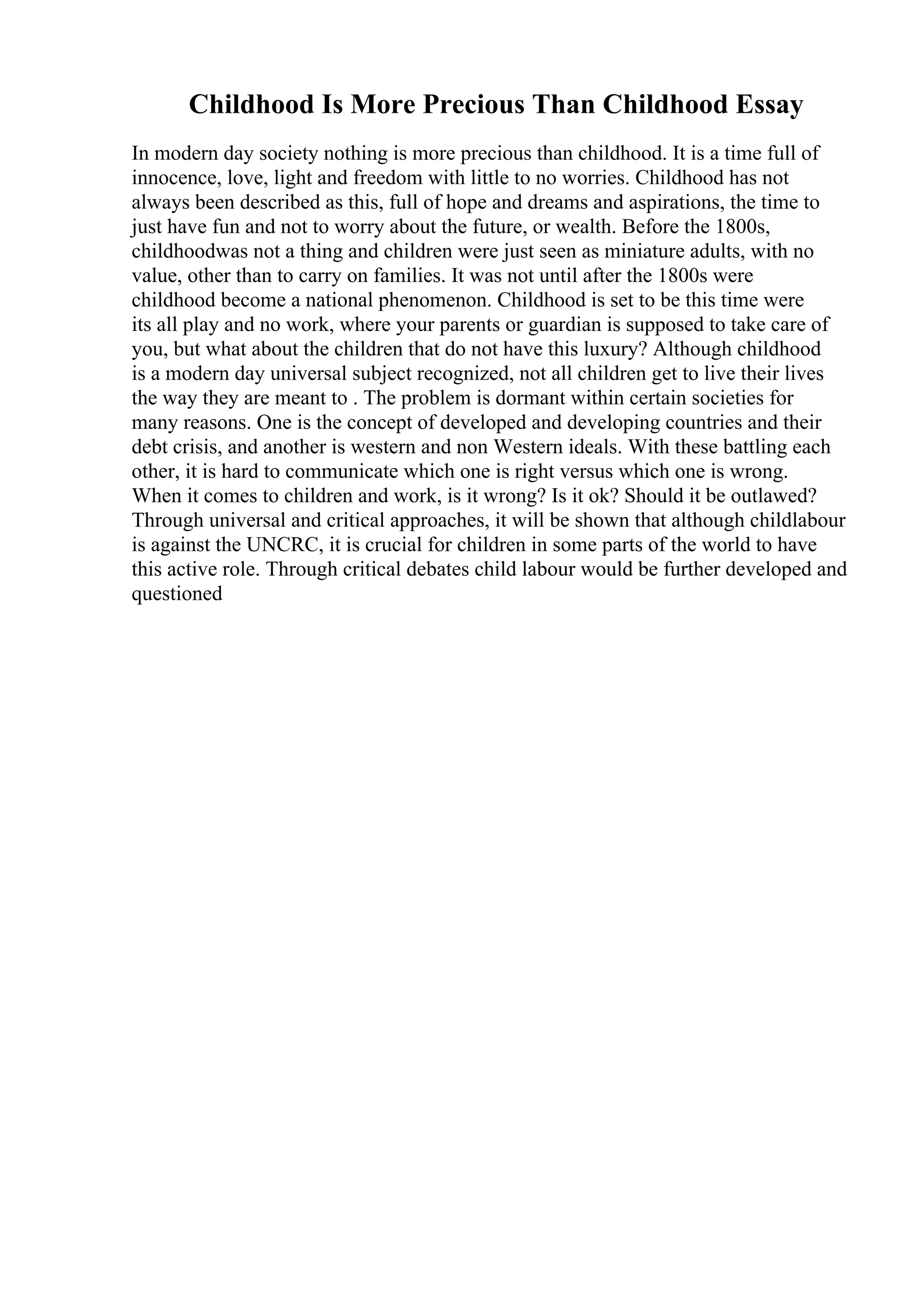 Childhood Is More Precious Than Childhood Essay
In modern day society nothing is more precious than childhood. It is a time full of
innocence, love, light and freedom with little to no worries. Childhood has not
always been described as this, full of hope and dreams and aspirations, the time to
just have fun and not to worry about the future, or wealth. Before the 1800s,
childhoodwas not a thing and children were just seen as miniature adults, with no
value, other than to carry on families. It was not until after the 1800s were
childhood become a national phenomenon. Childhood is set to be this time were
its all play and no work, where your parents or guardian is supposed to take care of
you, but what about the children that do not have this luxury? Although childhood
is a modern day universal subject recognized, not all children get to live their lives
the way they are meant to . The problem is dormant within certain societies for
many reasons. One is the concept of developed and developing countries and their
debt crisis, and another is western and non Western ideals. With these battling each
other, it is hard to communicate which one is right versus which one is wrong.
When it comes to children and work, is it wrong? Is it ok? Should it be outlawed?
Through universal and critical approaches, it will be shown that although childlabour
is against the UNCRC, it is crucial for children in some parts of the world to have
this active role. Through critical debates child labour would be further developed and
questioned
 