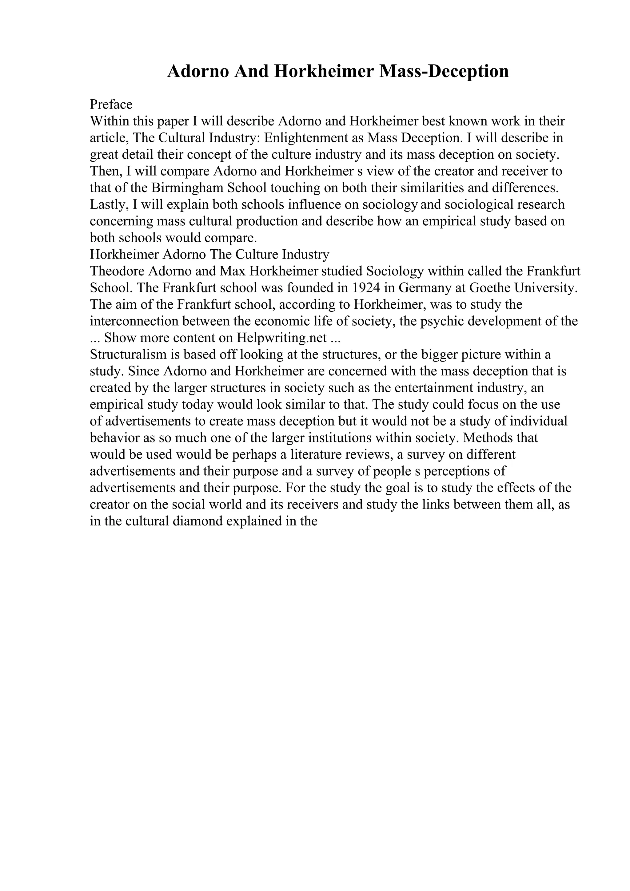 Adorno And Horkheimer Mass-Deception
Preface
Within this paper I will describe Adorno and Horkheimer best known work in their
article, The Cultural Industry: Enlightenment as Mass Deception. I will describe in
great detail their concept of the culture industry and its mass deception on society.
Then, I will compare Adorno and Horkheimer s view of the creator and receiver to
that of the Birmingham School touching on both their similarities and differences.
Lastly, I will explain both schools influence on sociology and sociological research
concerning mass cultural production and describe how an empirical study based on
both schools would compare.
Horkheimer Adorno The Culture Industry
Theodore Adorno and Max Horkheimer studied Sociology within called the Frankfurt
School. The Frankfurt school was founded in 1924 in Germany at Goethe University.
The aim of the Frankfurt school, according to Horkheimer, was to study the
interconnection between the economic life of society, the psychic development of the
... Show more content on Helpwriting.net ...
Structuralism is based off looking at the structures, or the bigger picture within a
study. Since Adorno and Horkheimer are concerned with the mass deception that is
created by the larger structures in society such as the entertainment industry, an
empirical study today would look similar to that. The study could focus on the use
of advertisements to create mass deception but it would not be a study of individual
behavior as so much one of the larger institutions within society. Methods that
would be used would be perhaps a literature reviews, a survey on different
advertisements and their purpose and a survey of people s perceptions of
advertisements and their purpose. For the study the goal is to study the effects of the
creator on the social world and its receivers and study the links between them all, as
in the cultural diamond explained in the
 