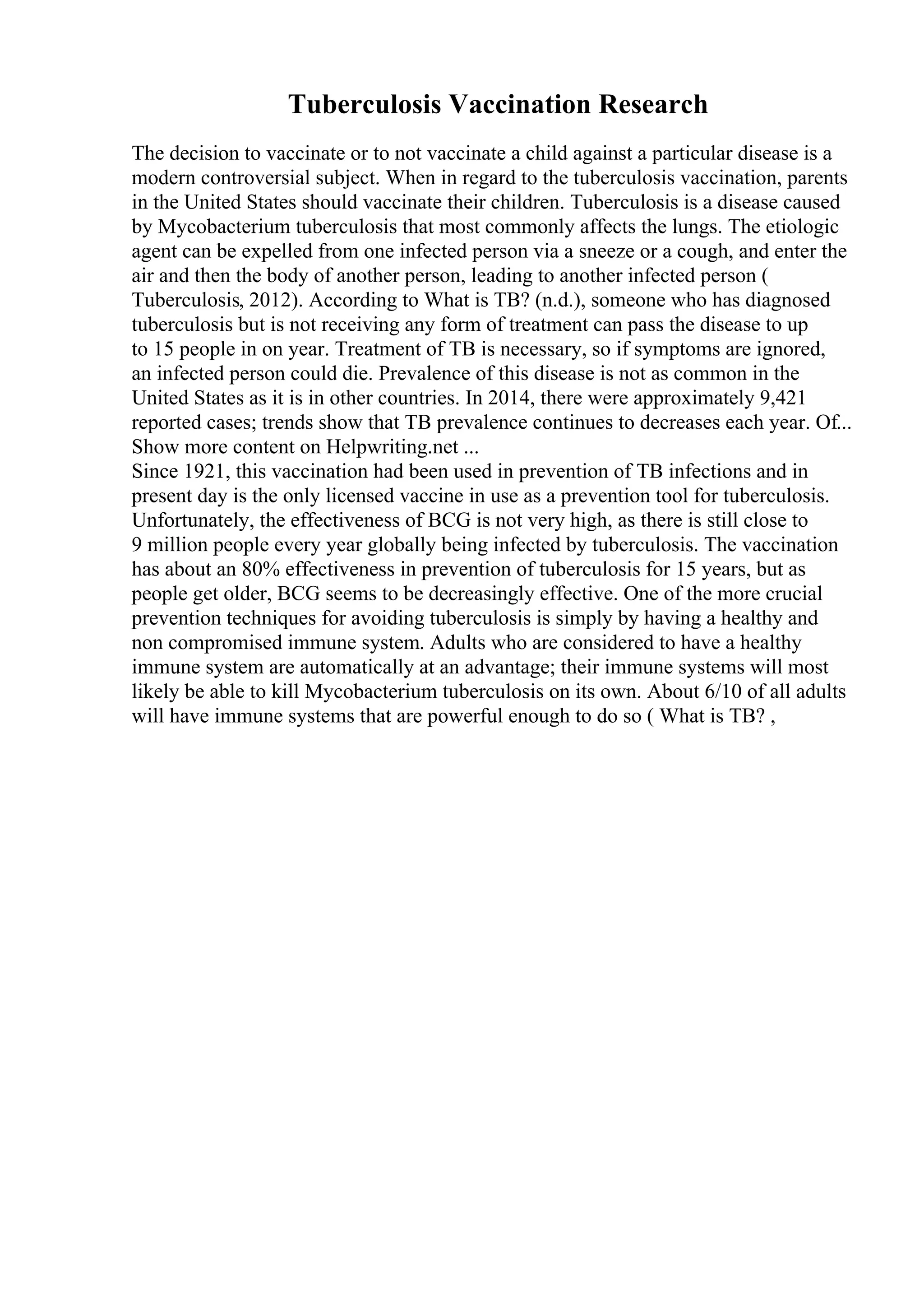 Tuberculosis Vaccination Research
The decision to vaccinate or to not vaccinate a child against a particular disease is a
modern controversial subject. When in regard to the tuberculosis vaccination, parents
in the United States should vaccinate their children. Tuberculosis is a disease caused
by Mycobacterium tuberculosis that most commonly affects the lungs. The etiologic
agent can be expelled from one infected person via a sneeze or a cough, and enter the
air and then the body of another person, leading to another infected person (
Tuberculosis, 2012). According to What is TB? (n.d.), someone who has diagnosed
tuberculosis but is not receiving any form of treatment can pass the disease to up
to 15 people in on year. Treatment of TB is necessary, so if symptoms are ignored,
an infected person could die. Prevalence of this disease is not as common in the
United States as it is in other countries. In 2014, there were approximately 9,421
reported cases; trends show that TB prevalence continues to decreases each year. Of...
Show more content on Helpwriting.net ...
Since 1921, this vaccination had been used in prevention of TB infections and in
present day is the only licensed vaccine in use as a prevention tool for tuberculosis.
Unfortunately, the effectiveness of BCG is not very high, as there is still close to
9 million people every year globally being infected by tuberculosis. The vaccination
has about an 80% effectiveness in prevention of tuberculosis for 15 years, but as
people get older, BCG seems to be decreasingly effective. One of the more crucial
prevention techniques for avoiding tuberculosis is simply by having a healthy and
non compromised immune system. Adults who are considered to have a healthy
immune system are automatically at an advantage; their immune systems will most
likely be able to kill Mycobacterium tuberculosis on its own. About 6/10 of all adults
will have immune systems that are powerful enough to do so ( What is TB? ,
 
