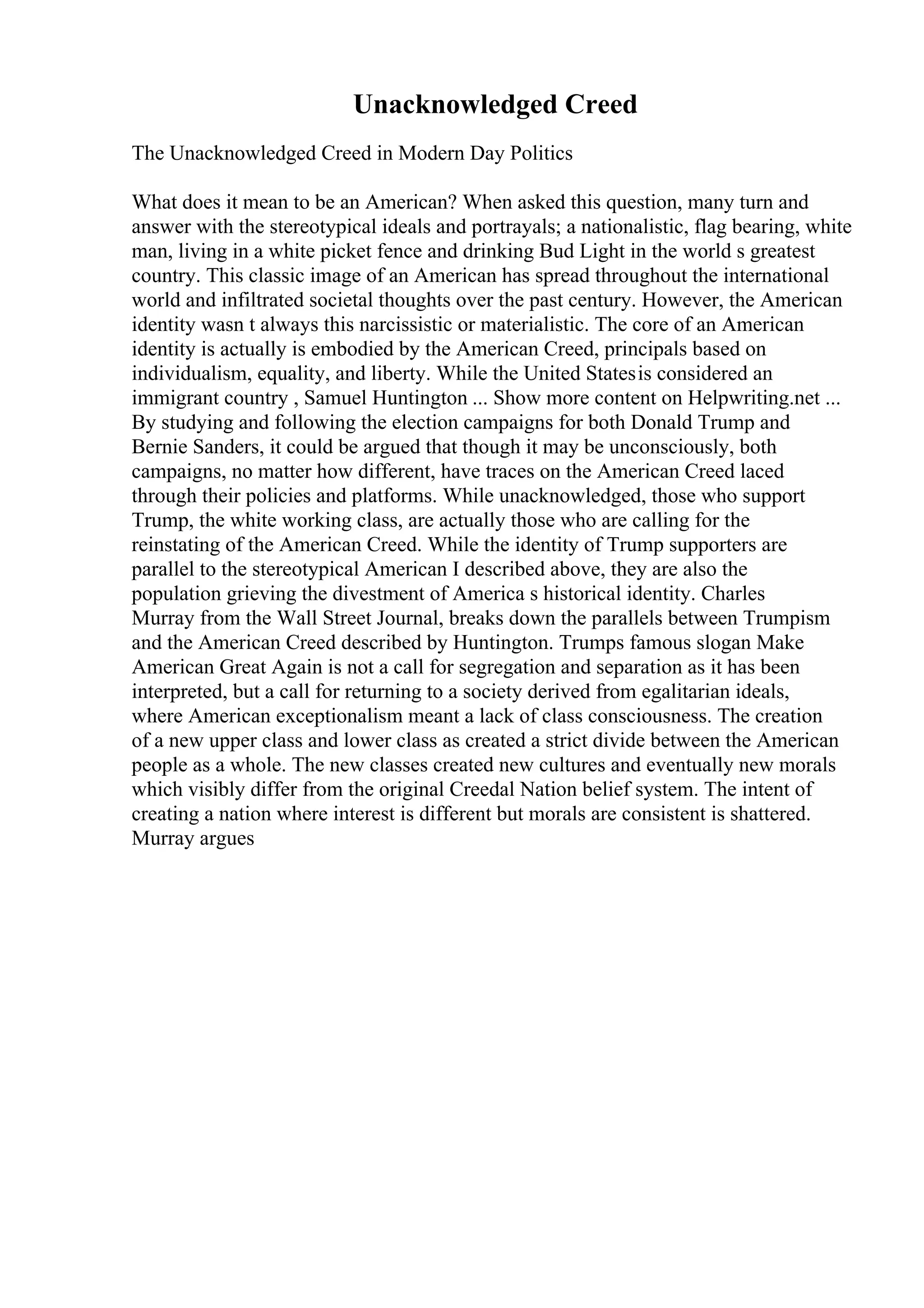 Unacknowledged Creed
The Unacknowledged Creed in Modern Day Politics
What does it mean to be an American? When asked this question, many turn and
answer with the stereotypical ideals and portrayals; a nationalistic, flag bearing, white
man, living in a white picket fence and drinking Bud Light in the world s greatest
country. This classic image of an American has spread throughout the international
world and infiltrated societal thoughts over the past century. However, the American
identity wasn t always this narcissistic or materialistic. The core of an American
identity is actually is embodied by the American Creed, principals based on
individualism, equality, and liberty. While the United Statesis considered an
immigrant country , Samuel Huntington ... Show more content on Helpwriting.net ...
By studying and following the election campaigns for both Donald Trump and
Bernie Sanders, it could be argued that though it may be unconsciously, both
campaigns, no matter how different, have traces on the American Creed laced
through their policies and platforms. While unacknowledged, those who support
Trump, the white working class, are actually those who are calling for the
reinstating of the American Creed. While the identity of Trump supporters are
parallel to the stereotypical American I described above, they are also the
population grieving the divestment of America s historical identity. Charles
Murray from the Wall Street Journal, breaks down the parallels between Trumpism
and the American Creed described by Huntington. Trumps famous slogan Make
American Great Again is not a call for segregation and separation as it has been
interpreted, but a call for returning to a society derived from egalitarian ideals,
where American exceptionalism meant a lack of class consciousness. The creation
of a new upper class and lower class as created a strict divide between the American
people as a whole. The new classes created new cultures and eventually new morals
which visibly differ from the original Creedal Nation belief system. The intent of
creating a nation where interest is different but morals are consistent is shattered.
Murray argues
 