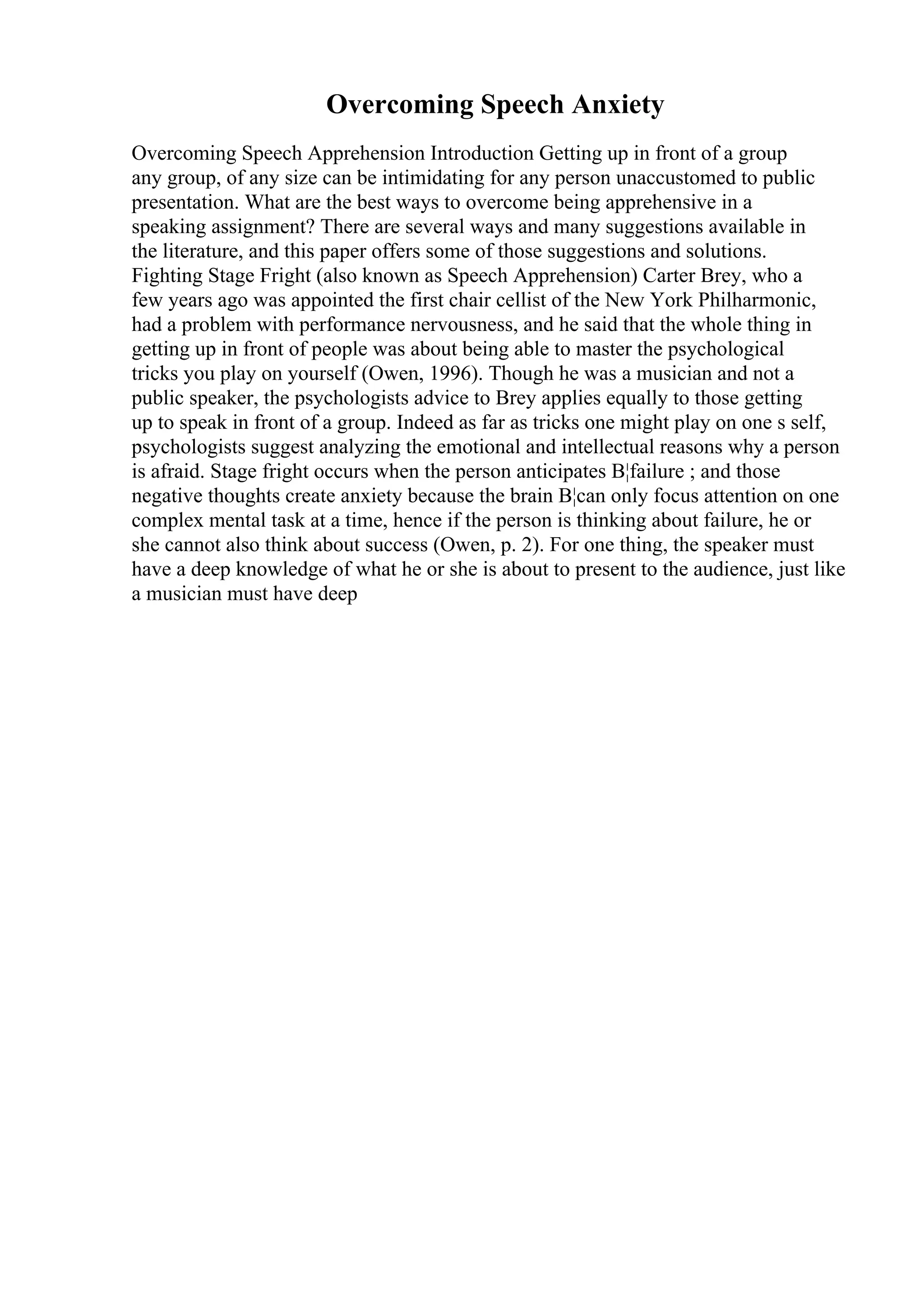 Overcoming Speech Anxiety
Overcoming Speech Apprehension Introduction Getting up in front of a group
any group, of any size can be intimidating for any person unaccustomed to public
presentation. What are the best ways to overcome being apprehensive in a
speaking assignment? There are several ways and many suggestions available in
the literature, and this paper offers some of those suggestions and solutions.
Fighting Stage Fright (also known as Speech Apprehension) Carter Brey, who a
few years ago was appointed the first chair cellist of the New York Philharmonic,
had a problem with performance nervousness, and he said that the whole thing in
getting up in front of people was about being able to master the psychological
tricks you play on yourself (Owen, 1996). Though he was a musician and not a
public speaker, the psychologists advice to Brey applies equally to those getting
up to speak in front of a group. Indeed as far as tricks one might play on one s self,
psychologists suggest analyzing the emotional and intellectual reasons why a person
is afraid. Stage fright occurs when the person anticipates В¦failure ; and those
negative thoughts create anxiety because the brain В¦can only focus attention on one
complex mental task at a time, hence if the person is thinking about failure, he or
she cannot also think about success (Owen, p. 2). For one thing, the speaker must
have a deep knowledge of what he or she is about to present to the audience, just like
a musician must have deep
 