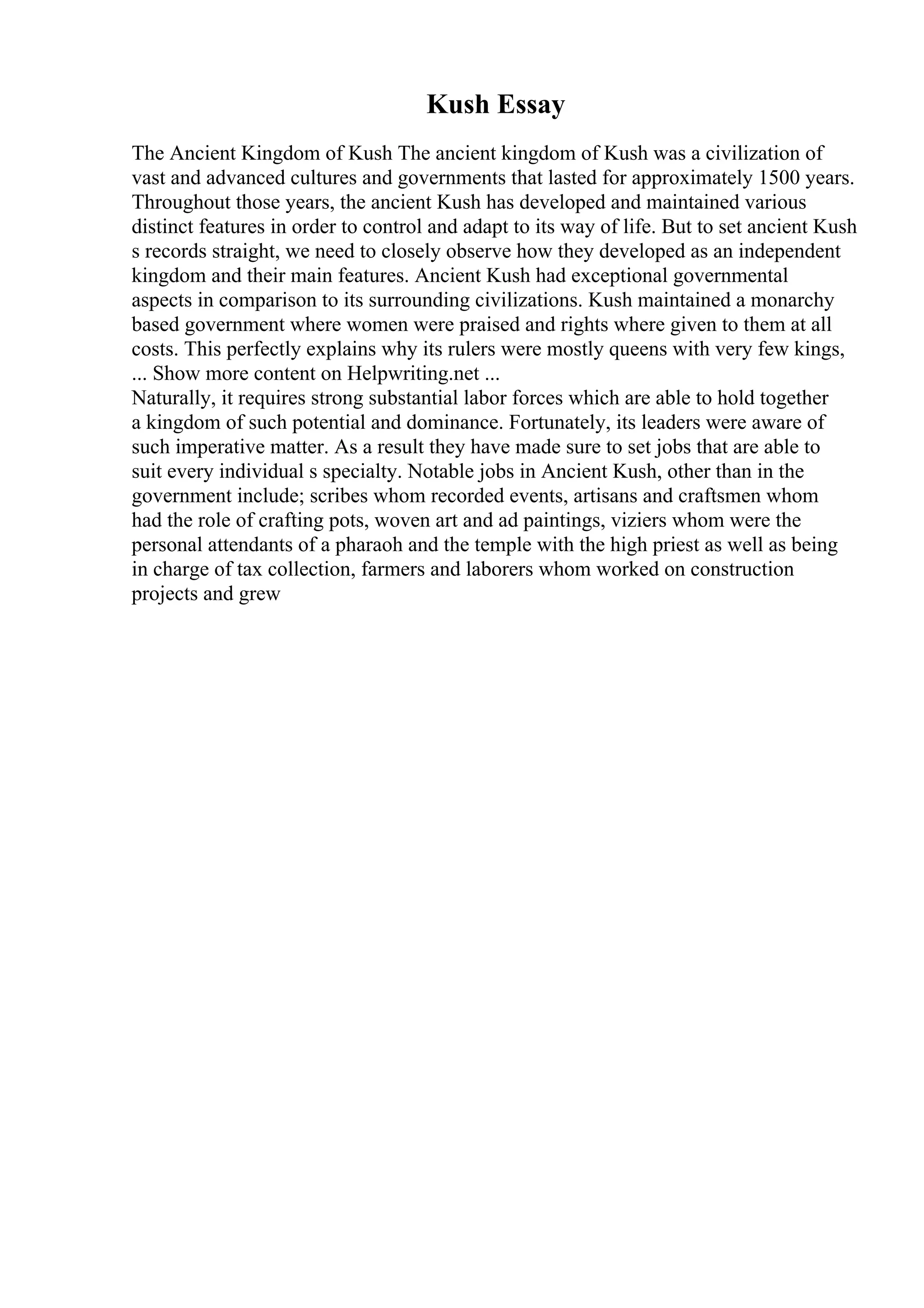 Kush Essay
The Ancient Kingdom of Kush The ancient kingdom of Kush was a civilization of
vast and advanced cultures and governments that lasted for approximately 1500 years.
Throughout those years, the ancient Kush has developed and maintained various
distinct features in order to control and adapt to its way of life. But to set ancient Kush
s records straight, we need to closely observe how they developed as an independent
kingdom and their main features. Ancient Kush had exceptional governmental
aspects in comparison to its surrounding civilizations. Kush maintained a monarchy
based government where women were praised and rights where given to them at all
costs. This perfectly explains why its rulers were mostly queens with very few kings,
... Show more content on Helpwriting.net ...
Naturally, it requires strong substantial labor forces which are able to hold together
a kingdom of such potential and dominance. Fortunately, its leaders were aware of
such imperative matter. As a result they have made sure to set jobs that are able to
suit every individual s specialty. Notable jobs in Ancient Kush, other than in the
government include; scribes whom recorded events, artisans and craftsmen whom
had the role of crafting pots, woven art and ad paintings, viziers whom were the
personal attendants of a pharaoh and the temple with the high priest as well as being
in charge of tax collection, farmers and laborers whom worked on construction
projects and grew
 