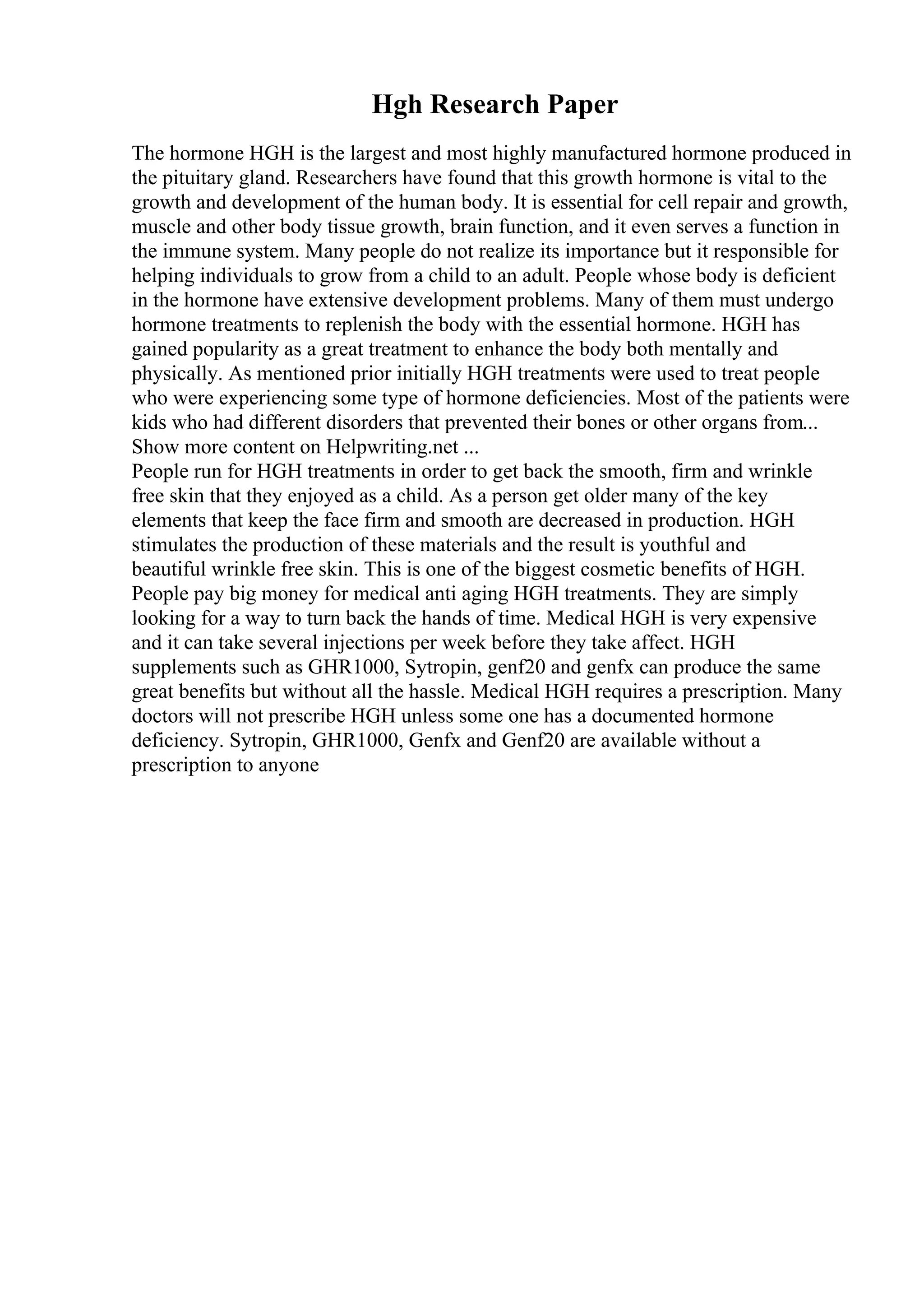Hgh Research Paper
The hormone HGH is the largest and most highly manufactured hormone produced in
the pituitary gland. Researchers have found that this growth hormone is vital to the
growth and development of the human body. It is essential for cell repair and growth,
muscle and other body tissue growth, brain function, and it even serves a function in
the immune system. Many people do not realize its importance but it responsible for
helping individuals to grow from a child to an adult. People whose body is deficient
in the hormone have extensive development problems. Many of them must undergo
hormone treatments to replenish the body with the essential hormone. HGH has
gained popularity as a great treatment to enhance the body both mentally and
physically. As mentioned prior initially HGH treatments were used to treat people
who were experiencing some type of hormone deficiencies. Most of the patients were
kids who had different disorders that prevented their bones or other organs from...
Show more content on Helpwriting.net ...
People run for HGH treatments in order to get back the smooth, firm and wrinkle
free skin that they enjoyed as a child. As a person get older many of the key
elements that keep the face firm and smooth are decreased in production. HGH
stimulates the production of these materials and the result is youthful and
beautiful wrinkle free skin. This is one of the biggest cosmetic benefits of HGH.
People pay big money for medical anti aging HGH treatments. They are simply
looking for a way to turn back the hands of time. Medical HGH is very expensive
and it can take several injections per week before they take affect. HGH
supplements such as GHR1000, Sytropin, genf20 and genfx can produce the same
great benefits but without all the hassle. Medical HGH requires a prescription. Many
doctors will not prescribe HGH unless some one has a documented hormone
deficiency. Sytropin, GHR1000, Genfx and Genf20 are available without a
prescription to anyone
 