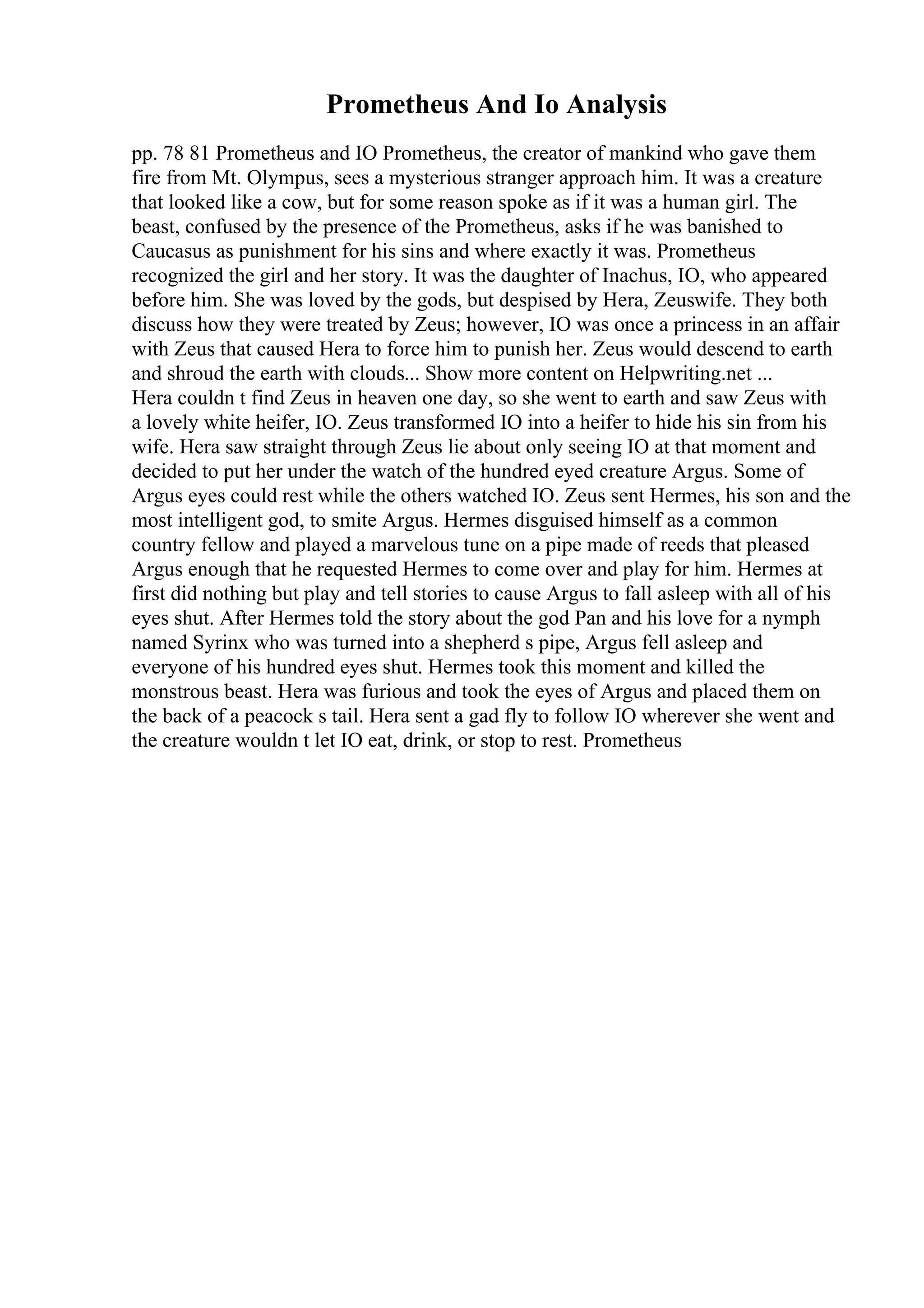 Prometheus And Io Analysis
pp. 78 81 Prometheus and IO Prometheus, the creator of mankind who gave them
fire from Mt. Olympus, sees a mysterious stranger approach him. It was a creature
that looked like a cow, but for some reason spoke as if it was a human girl. The
beast, confused by the presence of the Prometheus, asks if he was banished to
Caucasus as punishment for his sins and where exactly it was. Prometheus
recognized the girl and her story. It was the daughter of Inachus, IO, who appeared
before him. She was loved by the gods, but despised by Hera, Zeuswife. They both
discuss how they were treated by Zeus; however, IO was once a princess in an affair
with Zeus that caused Hera to force him to punish her. Zeus would descend to earth
and shroud the earth with clouds... Show more content on Helpwriting.net ...
Hera couldn t find Zeus in heaven one day, so she went to earth and saw Zeus with
a lovely white heifer, IO. Zeus transformed IO into a heifer to hide his sin from his
wife. Hera saw straight through Zeus lie about only seeing IO at that moment and
decided to put her under the watch of the hundred eyed creature Argus. Some of
Argus eyes could rest while the others watched IO. Zeus sent Hermes, his son and the
most intelligent god, to smite Argus. Hermes disguised himself as a common
country fellow and played a marvelous tune on a pipe made of reeds that pleased
Argus enough that he requested Hermes to come over and play for him. Hermes at
first did nothing but play and tell stories to cause Argus to fall asleep with all of his
eyes shut. After Hermes told the story about the god Pan and his love for a nymph
named Syrinx who was turned into a shepherd s pipe, Argus fell asleep and
everyone of his hundred eyes shut. Hermes took this moment and killed the
monstrous beast. Hera was furious and took the eyes of Argus and placed them on
the back of a peacock s tail. Hera sent a gad fly to follow IO wherever she went and
the creature wouldn t let IO eat, drink, or stop to rest. Prometheus
 
