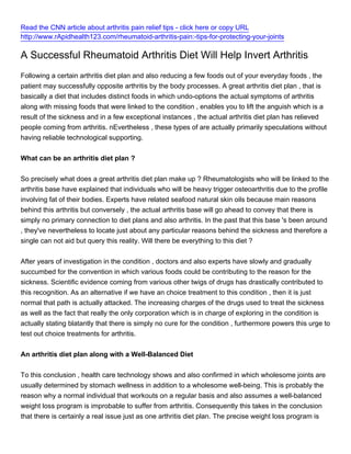 Read the CNN article about arthritis pain relief tips - click here or copy URL
http://www.rApidhealth123.com/rheumatoid-arthritis-pain:-tips-for-protecting-your-joints

A Successful Rheumatoid Arthritis Diet Will Help Invert Arthritis
Following a certain arthritis diet plan and also reducing a few foods out of your everyday foods , the
patient may successfully opposite arthritis by the body processes. A great arthritis diet plan , that is
basically a diet that includes distinct foods in which undo-options the actual symptoms of arthritis
along with missing foods that were linked to the condition , enables you to lift the anguish which is a
result of the sickness and in a few exceptional instances , the actual arthritis diet plan has relieved
people coming from arthritis. nEvertheless , these types of are actually primarily speculations without
having reliable technological supporting.


What can be an arthritis diet plan ?


So precisely what does a great arthritis diet plan make up ? Rheumatologists who will be linked to the
arthritis base have explained that individuals who will be heavy trigger osteoarthritis due to the profile
involving fat of their bodies. Experts have related seafood natural skin oils because main reasons
behind this arthritis but conversely , the actual arthritis base will go ahead to convey that there is
simply no primary connection to diet plans and also arthritis. In the past that this base 's been around
, they've nevertheless to locate just about any particular reasons behind the sickness and therefore a
single can not aid but query this reality. Will there be everything to this diet ?


After years of investigation in the condition , doctors and also experts have slowly and gradually
succumbed for the convention in which various foods could be contributing to the reason for the
sickness. Scientific evidence coming from various other twigs of drugs has drastically contributed to
this recognition. As an alternative if we have an choice treatment to this condition , then it is just
normal that path is actually attacked. The increasing charges of the drugs used to treat the sickness
as well as the fact that really the only corporation which is in charge of exploring in the condition is
actually stating blatantly that there is simply no cure for the condition , furthermore powers this urge to
test out choice treatments for arthritis.


An arthritis diet plan along with a Well-Balanced Diet


To this conclusion , health care technology shows and also confirmed in which wholesome joints are
usually determined by stomach wellness in addition to a wholesome well-being. This is probably the
reason why a normal individual that workouts on a regular basis and also assumes a well-balanced
weight loss program is improbable to suffer from arthritis. Consequently this takes in the conclusion
that there is certainly a real issue just as one arthritis diet plan. The precise weight loss program is
 