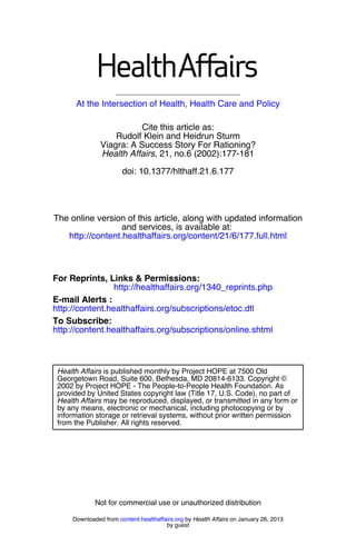 At the Intersection of Health, Health Care and Policy

                         Cite this article as:
                   Rudolf Klein and Heidrun Sturm
               Viagra: A Success Story For Rationing?
               Health Affairs, 21, no.6 (2002):177-181

                       doi: 10.1377/hlthaff.21.6.177




The online version of this article, along with updated information
                  and services, is available at:
   http://content.healthaffairs.org/content/21/6/177.full.html



For Reprints, Links & Permissions:
                 http://healthaffairs.org/1340_reprints.php
E-mail Alerts :
http://content.healthaffairs.org/subscriptions/etoc.dtl
To Subscribe:
http://content.healthaffairs.org/subscriptions/online.shtml



 Health Affairs is published monthly by Project HOPE at 7500 Old
 Georgetown Road, Suite 600, Bethesda, MD 20814-6133. Copyright ©
 2002 by Project HOPE - The People-to-People Health Foundation. As
 provided by United States copyright law (Title 17, U.S. Code), no part of
 Health Affairs may be reproduced, displayed, or transmitted in any form or
 by any means, electronic or mechanical, including photocopying or by
 information storage or retrieval systems, without prior written permission
 from the Publisher. All rights reserved.




             Not for commercial use or unauthorized distribution

     Downloaded from content.healthaffairs.org by Health Affairs on January 26, 2013
                                       by guest
 