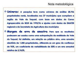 Nota metodológica Universo:   A pesquisa teve como universo de análise 28.756 propriedades rurais, localizadas nos 37 municípios que compõem a região do Vale do Taquari, com base em dados do Censo Agropecuário do IBGE de 1995/96 e ajustes com dados da EMATER regional e da Secretaria da Agricultura dos municípios   Margem de erro da amostra : Para que os  resultados pudessem ser usados como uma extrapolação da realidade do Vale do Taquari, foi definida, em relação ao público alvo, uma amostra aleatória de 1.200 propriedades, utilizando-se um grau de confiança de 95%, um coeficiente de variabilidade de 50% e um erro amostral relativo de 2,765%. 