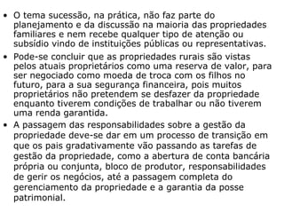 O tema sucessão, na prática, não faz parte do planejamento e da discussão na maioria das propriedades familiares e nem recebe qualquer tipo de atenção ou subsídio vindo de instituições públicas ou representativas.   Pode-se concluir que as propriedades rurais são vistas pelos atuais proprietários como uma reserva de valor, para ser negociado como moeda de troca com os filhos no futuro, para a sua segurança financeira, pois muitos proprietários não pretendem se desfazer da propriedade enquanto tiverem condições de trabalhar ou não tiverem uma renda garantida.   A passagem das responsabilidades sobre a gestão da propriedade deve-se dar em um processo de transição em que os pais gradativamente vão passando as tarefas de gestão da propriedade, como a abertura de conta bancária própria ou conjunta, bloco de produtor, responsabilidades de gerir os negócios, até a passagem completa do gerenciamento da propriedade e a garantia da posse patrimonial. 