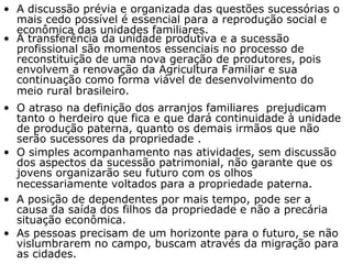 A discussão prévia e organizada das questões sucessórias o mais cedo possível é essencial para a reprodução social e econômica das unidades familiares. A transferência da unidade produtiva e a sucessão profissional são momentos essenciais no processo de reconstituição de uma nova geração de produtores, pois envolvem a renovação da Agricultura Familiar e sua continuação como forma viável de desenvolvimento do meio rural brasileiro.   O atraso na definição dos arranjos familiares  prejudicam tanto o herdeiro que fica e que dará continuidade à unidade de produção paterna, quanto os demais irmãos que não serão sucessores da propriedade .   O simples acompanhamento nas atividades, sem discussão dos aspectos da sucessão patrimonial, não garante que os jovens organizarão seu futuro com os olhos necessariamente voltados para a propriedade paterna.   A posição de dependentes por mais tempo, pode ser a causa da saída dos filhos da propriedade e não a precária situação econômica. As pessoas precisam de um horizonte para o futuro, se não vislumbrarem no campo, buscam através da migração para as cidades.  