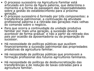 O processo sucessório na Agricultura Familiar está articulado em torno da figura paterna, que determina o momento e a forma da passagem das responsabilidades sobre a gestão do estabelecimento para a próxima geração .  O processo sucessório é formado por três componentes: a transferência patrimonial, a continuação da atividade profissional paterna e a retirada das gerações mais velhas do comando sobre o negócio. Para que ocorra a continuidade da unidade produtiva familiar por mais uma geração, a sucessão deverá acontecer de forma gradual  e não a partir da retirada dos pais por ocasião da aposentadoria ou da preparação do sucessor.  Há necessidade de políticas públicas que auxiliem financeiramente a sucessão patrimonial das propriedades produtivas da agricultura familiar.   Há necessidade de políticas públicas que promovam a formação profissional dos futuros agricultores familiares. Há necessidade de políticas de desburocratização das transferências e de redução de taxas cobradas para a agricultura familiar.  