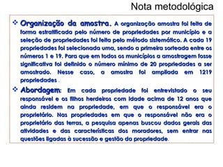 Nota metodológica Organização da amostra.  A organização amostra foi feita de forma estratificada pelo número de propriedades por município e a seleção de propriedades foi feita pelo método sistemático. A cada 19 propriedades foi selecionada uma, sendo a primeira sorteada entre os números 1 e 19. Para que em todos os municípios a amostragem fosse significativa foi definido o número mínimo de 20 propriedades a ser amostrado. Nesse caso, a amostra foi ampliada em 1219 propriedades  .   Abordagem :  Em cada propriedade foi entrevistado o seu responsável e os filhos herdeiros com idade acima de 12 anos que ainda residem na propriedade, em que o responsável era o proprietário. Nas propriedades em que o responsável não era o proprietário das terras, a pesquisa apenas buscou dados gerais das atividades e das características dos moradores, sem entrar nas questões ligadas à sucessão e gestão da propriedade . 