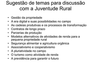 Sugestão de temas para discussão com a Juventude Rural Gestão da propriedade A era digital e suas possibilidades no campo  As cadeias produtivas e os processos de transformação  Contratos de longo prazo Parcerias de produção Modelos alternativos de atividades de renda para a pequena propriedade rural Segurança alimentar e agricultura orgânica Associativismo e cooperativismo  A pluriatividade no campo  O turismo como atividade de renda A previdência para garantir o futuro  