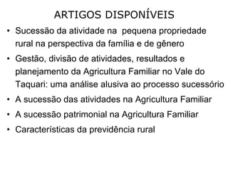 ARTIGOS DISPONÍVEIS Sucessão da atividade na  pequena propriedade rural na perspectiva da família e de gênero Gestão, divisão de atividades, resultados e planejamento da Agricultura Familiar no Vale do Taquari: uma análise alusiva ao processo sucessório A sucessão das atividades na Agricultura Familiar   A sucessão patrimonial na Agricultura Familiar Características da previdência rural 