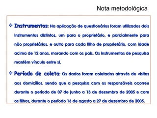 Nota metodológica Instrumentos : Na aplicação de questionários foram utilizados dois instrumentos distintos, um para o proprietário, e parcialmente para não proprietários, e outro para cada filho de proprietário, com idade acima de 12 anos, morando com os pais. Os instrumentos de pesquisa mantêm vínculo entre si. Período de coleta : Os dados foram coletados através de visitas aos domicílios, sendo que a pesquisa com os responsáveis ocorreu durante o período de 07 de junho a 13 de dezembro de 2005 e com os filhos, durante o período 16 de agosto a 27 de dezembro de 2005.  