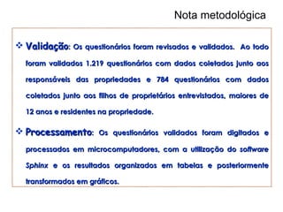 Nota metodológica Validação : Os questionários foram revisados e validados.  Ao todo foram validados 1.219 questionários com dados coletados junto aos responsáveis das propriedades e 784 questionários com dados coletados junto aos filhos de proprietários entrevistados, maiores de 12 anos e residentes na propriedade.  Processamento : Os questionários validados foram digitados e processados em microcomputadores, com a utilização do  software   Sphinx  e os resultados organizados em tabelas e posteriormente transformados em gráficos.  