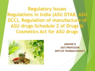 Regulatory Issues
Regulations in India (ASU DTAB, ASU
DCC), Regulation of manufacture of
ASU drugs-Schedule Z of Drugs &
Cosmetics Act for ASU drugs
ARAVIND R
ASST.PROFESSOR
DEPT.OF PHARMACOGNOSY
 