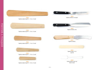 30636
Espátula metálica con ángulo

ESTÉTICA Y BELLEZA

30635
Espátula madera haya Nº 4 - 27 cm, 12 unid.

30639
Espátula metálica recta

30634
Espátula madera haya Nº 3 - 23 cm, 12 unid.

30637
Espátula metálica

30633
Espátula madera haya Nº 2 - 17 cm, 12 unid.

30630
Espátula bigote 15 cm
caja 100

30632
Espátula madera haya Nº 1 - 14 cm, 12 unid.

30638
Cuchara plástico para cera,
bolsa 50 unid.

30631
Espátula madera haya Nº 0 - 10 cm, 12 unid.

~ 116 ~

 