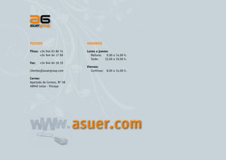PEDIDOS

HORARIOS

Tfnos:	 +34 944 63 86 74
	
+34 944 64 17 99

Lunes a jueves:
Mañana:	 9,00 a 14,00 h.
Tarde:	
15,00 a 19,00 h.

Fax:	

+34 944 64 18 19

clientes@asuergroup.com

Viernes:
Continuo:	 8,00 a 14,00 h.

Correo:
Apartado de Correos, Nº 58
48940 Leioa - Vizcaya

asuer.com

 