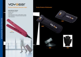 Plancha Profesional ideal para viajes

Fundas Térmicas Profesionales

CARACTERÍSTICAS TÉCNICAS:

APARATOS ELÉCTRICOS

• Voltaje universal 110-220 V.
• Tamaño 16 cm.
• Ultra ligera.
• Placas de turmalina, dejan el cabello brillante y sedoso.
• Llega rápidamente a la temperatura ideal de planchado.
• Diseño ergonómico.

40271

40270

40262
Plancha mini

40028
Soporte plancha
con ventosa

~ 96 ~

40300
Guante Térmico Protector

 