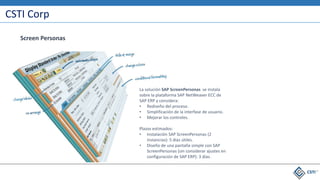 CSTI Corp
La solución SAP ScreenPersonas se instala
sobre la plataforma SAP NetWeaver ECC de
SAP ERP y considera:
• Rediseño del proceso.
• Simplificación de la interfase de usuario.
• Mejorar los controles.
Plazos estimados:
• Instalación SAP ScreenPersonas (2
instancias): 5 días útiles.
• Diseño de una pantalla simple con SAP
ScreenPersonas (sin considerar ajustes en
configuración de SAP ERP): 3 días.
Screen Personas
 