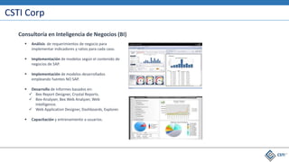 CSTI Corp
 Análisis de requerimientos de negocio para
implementar indicadores y ratios para cada caso.
 Implementación de modelos según el contenido de
negocios de SAP.
 Implementación de modelos desarrollados
empleando fuentes NO SAP.
 Desarrollo de Informes basados en:
 Bex Report Designer, Crystal Reports.
 Bex-Analyzer, Bex Web Analyzer, Web
Intelligence.
 Web Application Designer, Dashboards, Explorer.
 Capacitación y entrenamiento a usuarios.
Consultoría en Inteligencia de Negocios (BI)
 