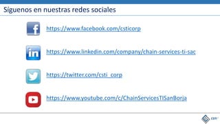 Síguenos en nuestras redes sociales
https://www.facebook.com/csticorp
https://www.linkedin.com/company/chain-services-ti-sac
https://twitter.com/csti_corp
https://www.youtube.com/c/ChainServicesTISanBorja
 
