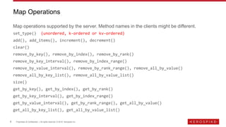 8 Proprietary & Confidential | All rights reserved. © 2018 Aerospike Inc.
Map operations supported by the server. Method names in the clients might be different.
set_type() (unordered, k-ordered or kv-ordered)
add(), add_items(), increment(), decrement()
clear()
remove_by_key(), remove_by_index(), remove_by_rank()
remove_by_key_interval(), remove_by_index_range()
remove_by_value_interval(), remove_by_rank_range(), remove_all_by_value()
remove_all_by_key_list(), remove_all_by_value_list()
size()
get_by_key(), get_by_index(), get_by_rank()
get_by_key_interval(), get_by_index_range()
get_by_value_interval(), get_by_rank_range(), get_all_by_value()
get_all_by_key_list(), get_all_by_value_list()
Map Operations
 