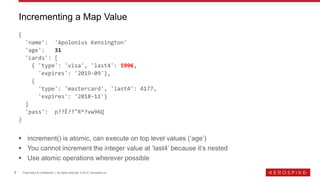 9 Proprietary & Confidential | All rights reserved. © 2018 Aerospike Inc.
{
'name': 'Apolonius Kensington'
'age': 31
'cards': [
{ 'type': 'visa', 'last4': 5996,
'expires': '2019-09'},
{
'type': 'mastercard', 'last4': 4177,
'expires': '2018-11'}
]
'pass': p??Ȇ??"R*?vw96Q
}
 increment() is atomic, can execute on top level values (‘age’)
 You cannot increment the integer value at ‘last4’ because it’s nested
 Use atomic operations wherever possible
Incrementing a Map Value
 