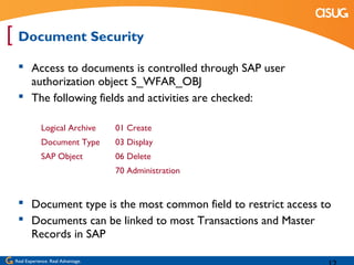 [ Document Security
   Access to documents is controlled through SAP user
    authorization object S_WFAR_OBJ
   The following fields and activities are checked:

             Logical Archive        01 Create
             Document Type          03 Display
             SAP Object             06 Delete
                                    70 Administration


   Document type is the most common field to restrict access to
   Documents can be linked to most Transactions and Master
    Records in SAP

 Real Experience. Real Advantage.
 