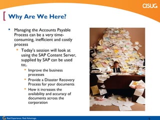 [ Why Are We Here?
   Managing the Accounts Payable
    Process can be a very time-
    consuming, inefficient and costly
    process
      Today’s session will look at
       using the SAP Content Server,
       supplied by SAP can be used
       to;.
                    Improve the business
                     processes
                    Provide a Disaster Recovery
                     Process for your documents
                    How it increases the
                     availability and accuracy of
                     documents across the
                     corporation


 Real Experience. Real Advantage.
 