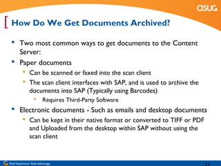 [ How Do We Get Documents Archived?
   Two most common ways to get documents to the Content
    Server:
   Paper documents
            Can be scanned or faxed into the scan client
            The scan client interfaces with SAP, and is used to archive the
             documents into SAP (Typically using Barcodes)
                    Requires Third-Party Software
   Electronic documents - Such as emails and desktop documents
            Can be kept in their native format or converted to TIFF or PDF
             and Uploaded from the desktop within SAP without using the
             scan client


 Real Experience. Real Advantage.
 
