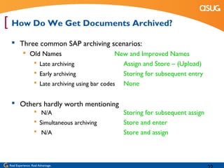 [ How Do We Get Documents Archived?
   Three common SAP archiving scenarios:
            Old Names                             New and Improved Names
                    Late archiving                  Assign and Store – (Upload)
                    Early archiving                 Storing for subsequent entry
                    Late archiving using bar codes None


   Others hardly worth mentioning
                    N/A                           Storing for subsequent assign
                    Simultaneous archiving        Store and enter
                    N/A                           Store and assign



 Real Experience. Real Advantage.
 