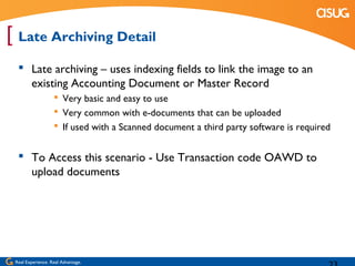 [ Late Archiving Detail
   Late archiving – uses indexing fields to link the image to an
    existing Accounting Document or Master Record
                    Very basic and easy to use
                    Very common with e-documents that can be uploaded
                    If used with a Scanned document a third party software is required


   To Access this scenario - Use Transaction code OAWD to
    upload documents




 Real Experience. Real Advantage.
 